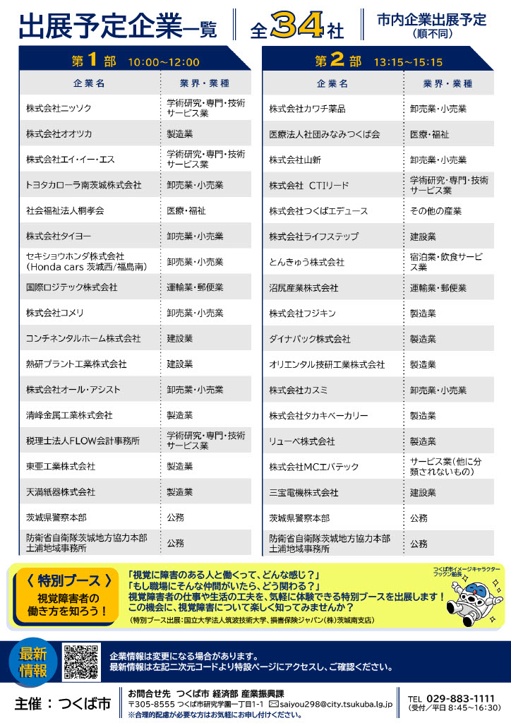 出店を予定している市内企業の34社が掲載されています。第１部、午前の部に出展する企業18社の紹介。以下、企業名、業界業種の順で列挙。株式会社ニッソク、学術研究・専門・技術サービス業。株式会社オオツカ、製造業。株式会社エイ・イー・エス、学術研究・専門・技術サービス業。トヨタカローラみなみ茨城株式会社、卸売業・小売業。社会福祉法人こうとうかい、医療・福祉。株式会社タイヨー、卸売業・小売業。セキショウホンダ株式会社（ホンダ・カーズ・茨城にし・福島みなみ）、卸売業・小売業。国際ロジテック株式会社、運輸業・郵便業。株式会社コメリ、卸売業・小売業。コンチネンタルホーム株式会社、建設業。ねっけんプラント工業株式会社、建設業。株式会社オール・アシスト、卸売業・小売業。きよみね金属工業株式会社、製造業。税理士法人ふろう会計事務所、学術研究・専門・技術サービス業。とうあ工業株式会社、製造業。てんましき株式会社、製造業。茨城県警察本部、公務。防衛省自衛隊茨城地方協力本部土浦地域事務所、公務。第２部、午後の部に出展する企業18社の紹介。以下、企業名、業界業種の順で列挙。株式会社カワチ薬品、卸売業・小売業。医療法人社団みなみつくば会、医療・福祉。株式会社やましん、卸売業・小売業。株式会社シーアイティー・リード、学術研究・専門・技術サービス業。株式会社つくばエデュース、その他の産業。株式会社ライフステップ、建設業。とんきゅう株式会社、宿泊業・飲食サービス業。ぬまじり産業株式会社、運輸業・郵便業。株式会社フジキン、製造業。ダイナパック株式会社、製造業。オリエンタルぎけん工業株式会社、製造業。株式会社カスミ、卸売業・小売業。株式会社タカキベーカリー、製造業。リューベ株式会社、製造業。株式会社エムシー・エバテック、その他のサービス業。さんぽう電機株式会社、建設業。茨城県警察本部、公務。防衛省自衛隊茨城地方協力本部土浦地域事務所、公務。また、会議室の一部エリアでは、筑波技術大学と損害保険ジャパン株式会社による特別出展があります。視覚障害者の仕事や生活の紹介のほか、一緒にゲームを楽しみながら理解と共生を体感することができます。出展企業等の最新情報はつくば市公式ホームページで随時更新中。つくば市公式ホームページのトップ画面から検索する場合、ページID検索欄に「27311」と入力してください。参加にあたって合理的配慮が必要な方はお気軽にお申しつけください。本イベントに関するお問い合わせ先はつくば市経済部産業振興課です。問い合わせ先メールアドレスはsaiyou298@city.tsukuba.lg.jp。電話番号は0298831111。電話での問い合わせ対応期間は平日午前８時45分から午後４時30分までです。